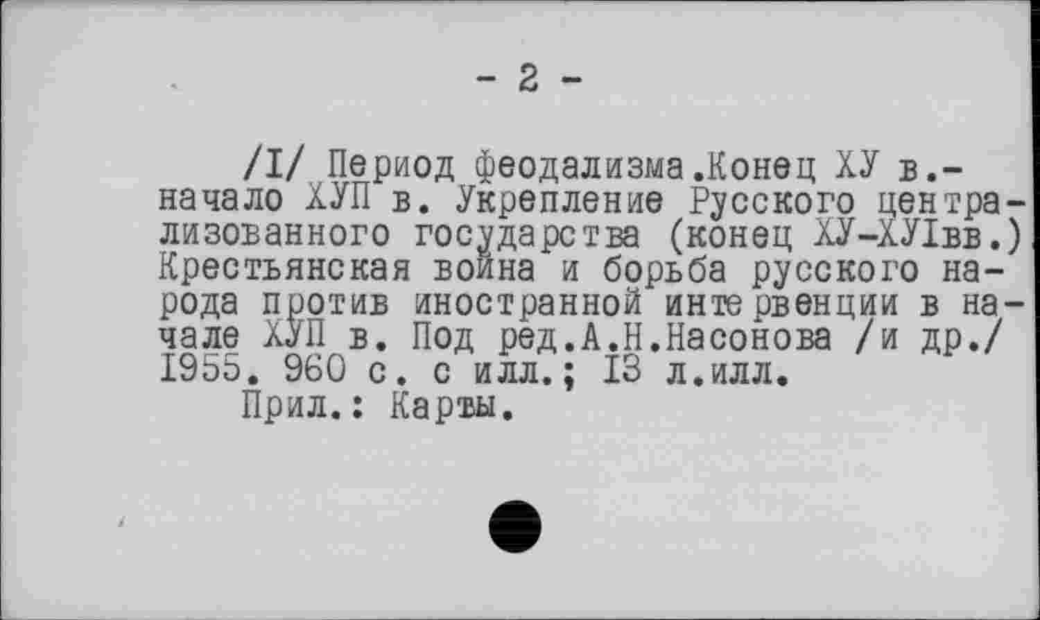 ﻿- 2 -
/I/ Период феодализма.Конец ХУ в.-начало ХУП в. Укрепление Русского централизованного государства (конец ХУ-ХУ1вв.) Крестьянская воина и борьба русского народа против иностранной интервенции в начале ХУП в. Под ред.А.Н.Насонова /и др./ 1955. 960 с. с илл.; ІЗ л.илл.
Прил.: Карты.